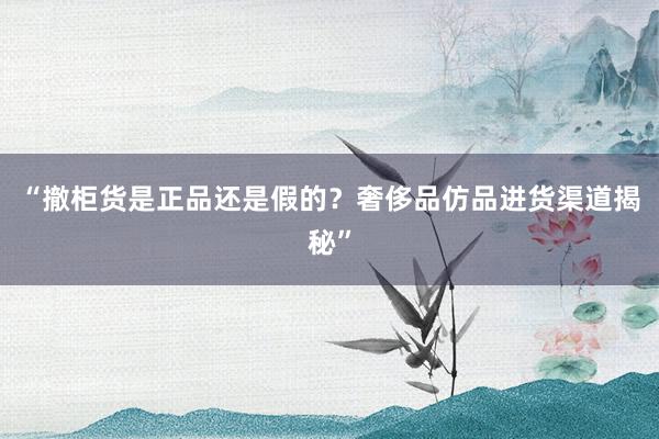 “撤柜货是正品还是假的？奢侈品仿品进货渠道揭秘”