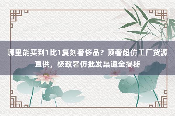 哪里能买到1比1复刻奢侈品？顶奢超仿工厂货源直供，极致奢仿批发渠道全揭秘