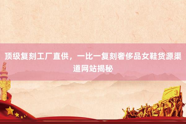 顶级复刻工厂直供，一比一复刻奢侈品女鞋货源渠道网站揭秘