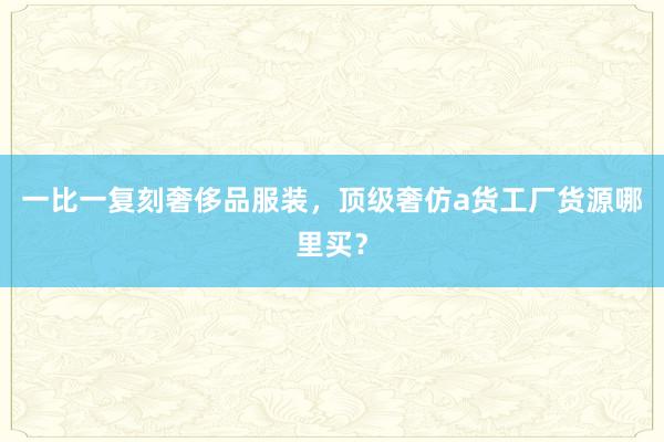 一比一复刻奢侈品服装，顶级奢仿a货工厂货源哪里买？