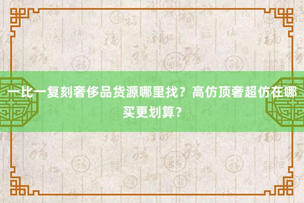 一比一复刻奢侈品货源哪里找？高仿顶奢超仿在哪买更划算？
