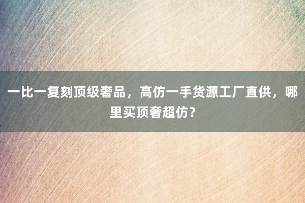 一比一复刻顶级奢品，高仿一手货源工厂直供，哪里买顶奢超仿？