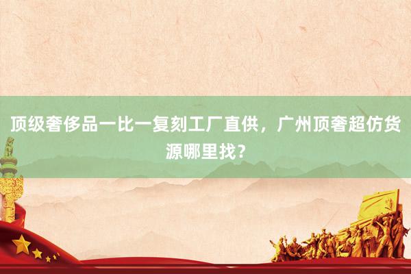 顶级奢侈品一比一复刻工厂直供，广州顶奢超仿货源哪里找？