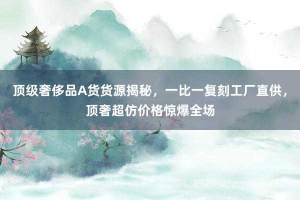 顶级奢侈品A货货源揭秘，一比一复刻工厂直供，顶奢超仿价格惊爆全场