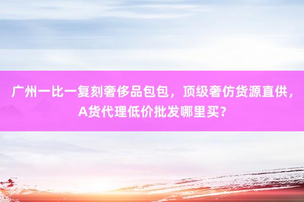 广州一比一复刻奢侈品包包，顶级奢仿货源直供，A货代理低价批发哪里买？