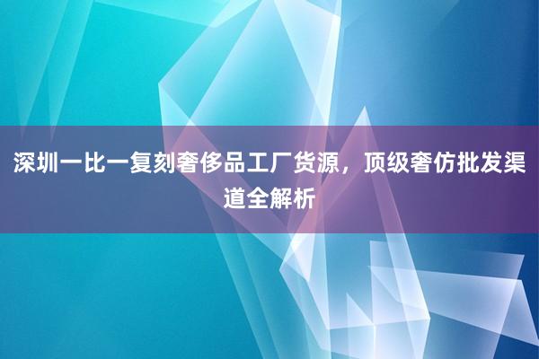 深圳一比一复刻奢侈品工厂货源，顶级奢仿批发渠道全解析