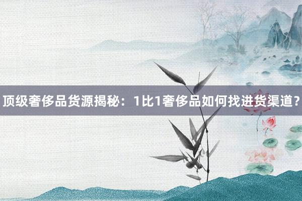 顶级奢侈品货源揭秘：1比1奢侈品如何找进货渠道？