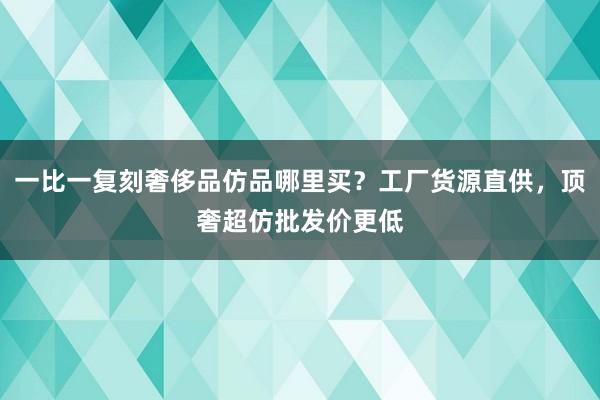 一比一复刻奢侈品仿品哪里买？工厂货源直供，顶奢超仿批发价更低