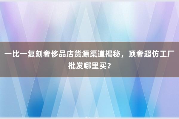 一比一复刻奢侈品店货源渠道揭秘，顶奢超仿工厂批发哪里买？