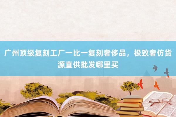 广州顶级复刻工厂一比一复刻奢侈品，极致奢仿货源直供批发哪里买