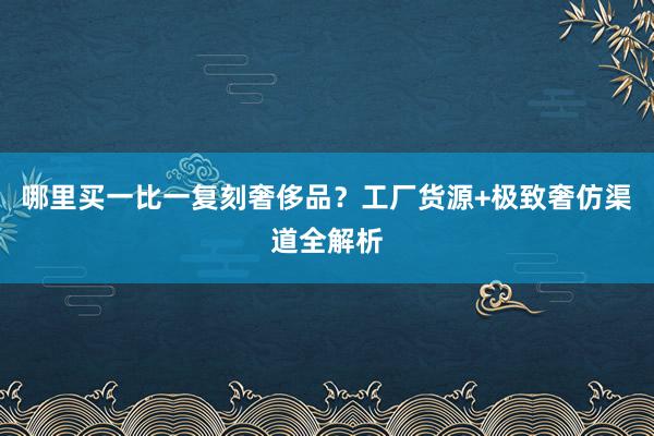 哪里买一比一复刻奢侈品？工厂货源+极致奢仿渠道全解析