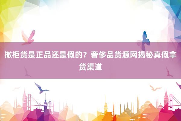 撤柜货是正品还是假的？奢侈品货源网揭秘真假拿货渠道