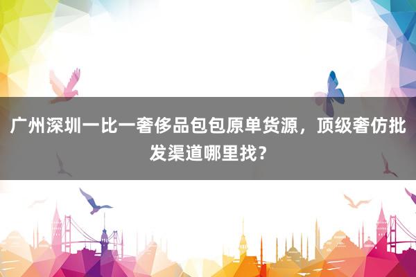 广州深圳一比一奢侈品包包原单货源，顶级奢仿批发渠道哪里找？