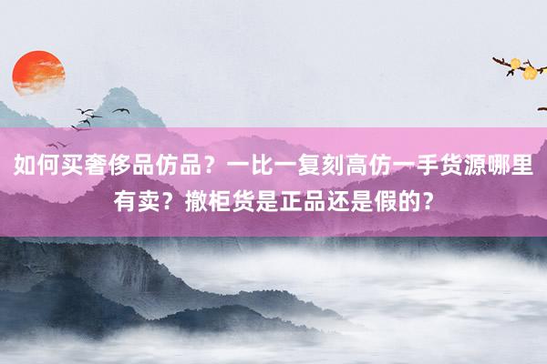 如何买奢侈品仿品？一比一复刻高仿一手货源哪里有卖？撤柜货是正品还是假的？