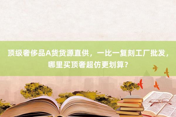 顶级奢侈品A货货源直供，一比一复刻工厂批发，哪里买顶奢超仿更划算？