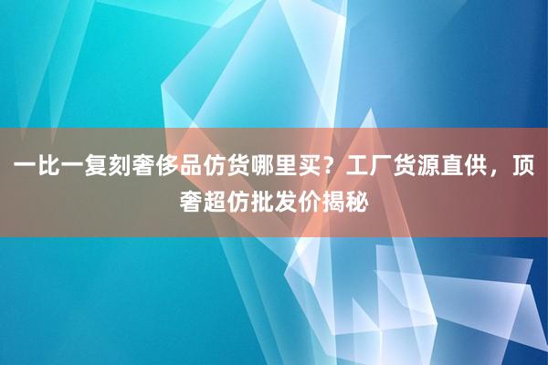 一比一复刻奢侈品仿货哪里买？工厂货源直供，顶奢超仿批发价揭秘