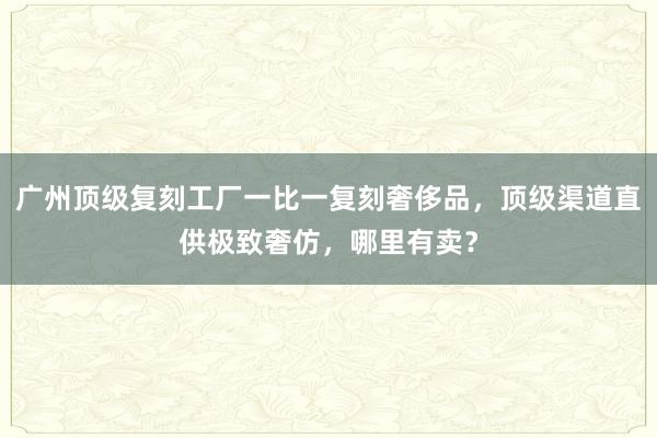 广州顶级复刻工厂一比一复刻奢侈品，顶级渠道直供极致奢仿，哪里有卖？