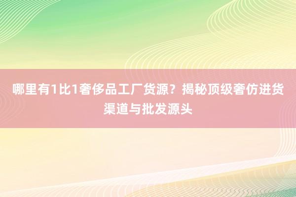 哪里有1比1奢侈品工厂货源？揭秘顶级奢仿进货渠道与批发源头