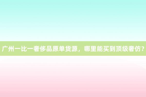 广州一比一奢侈品原单货源，哪里能买到顶级奢仿？