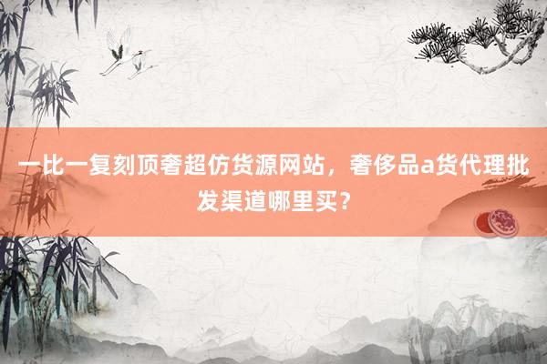 一比一复刻顶奢超仿货源网站，奢侈品a货代理批发渠道哪里买？