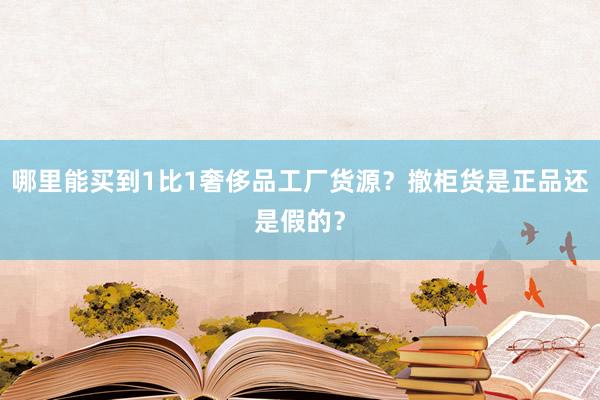 哪里能买到1比1奢侈品工厂货源？撤柜货是正品还是假的？