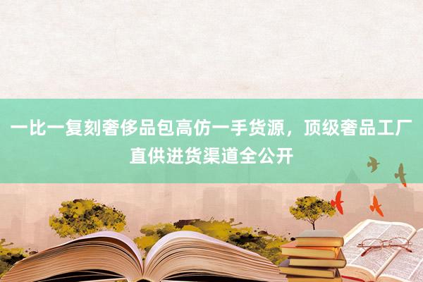 一比一复刻奢侈品包高仿一手货源，顶级奢品工厂直供进货渠道全公开