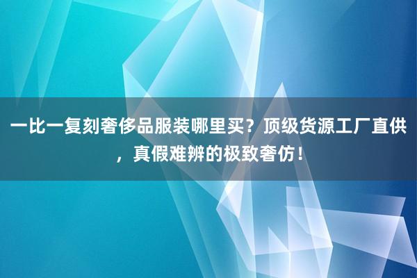 一比一复刻奢侈品服装哪里买？顶级货源工厂直供，真假难辨的极致奢仿！