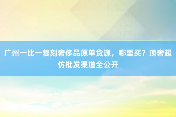 广州一比一复刻奢侈品原单货源，哪里买？顶奢超仿批发渠道全公开
