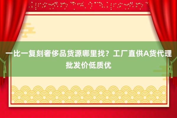 一比一复刻奢侈品货源哪里找？工厂直供A货代理批发价低质优