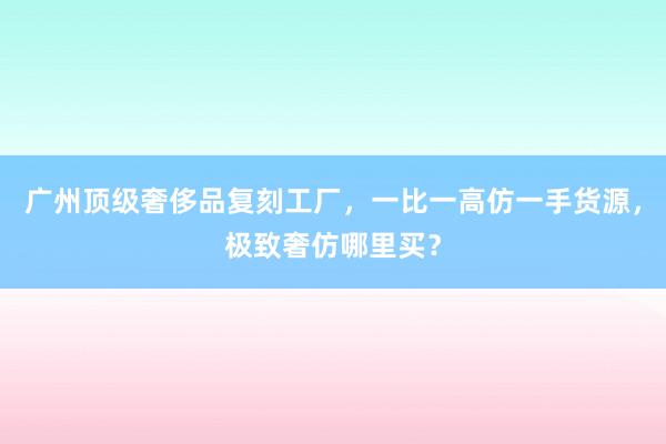 广州顶级奢侈品复刻工厂，一比一高仿一手货源，极致奢仿哪里买？