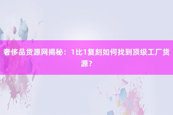 奢侈品货源网揭秘：1比1复刻如何找到顶级工厂货源？