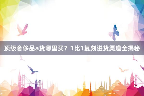 顶级奢侈品a货哪里买？1比1复刻进货渠道全揭秘