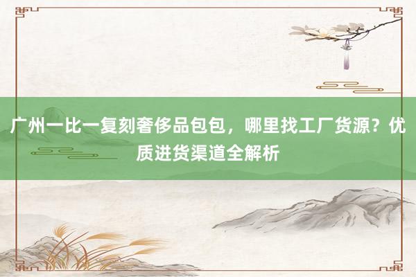 广州一比一复刻奢侈品包包，哪里找工厂货源？优质进货渠道全解析