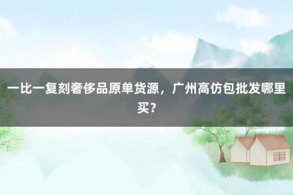 一比一复刻奢侈品原单货源，广州高仿包批发哪里买？