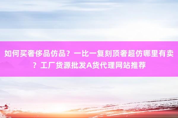 如何买奢侈品仿品？一比一复刻顶奢超仿哪里有卖？工厂货源批发A货代理网站推荐