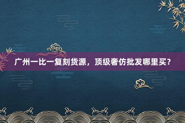 广州一比一复刻货源，顶级奢仿批发哪里买？