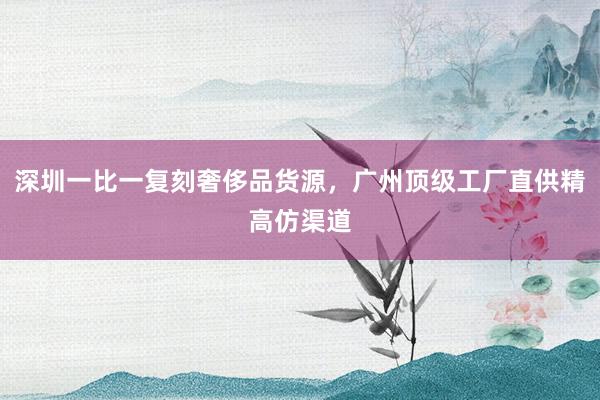 深圳一比一复刻奢侈品货源，广州顶级工厂直供精高仿渠道