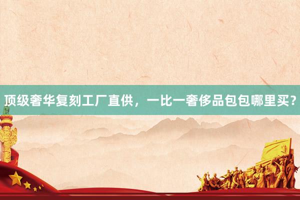 顶级奢华复刻工厂直供，一比一奢侈品包包哪里买？
