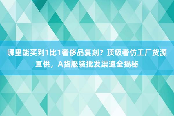 哪里能买到1比1奢侈品复刻？顶级奢仿工厂货源直供，A货服装批发渠道全揭秘