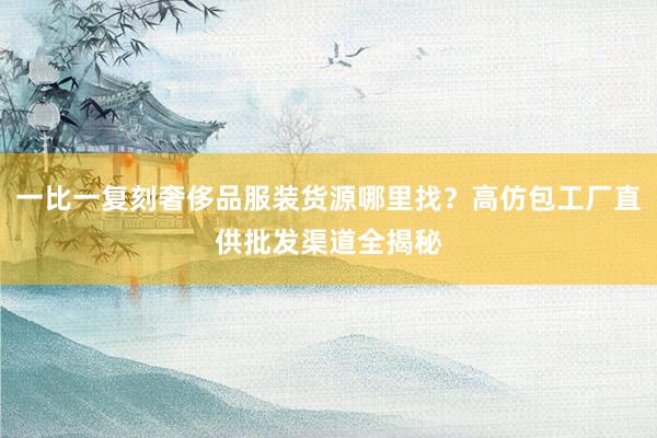 一比一复刻奢侈品服装货源哪里找？高仿包工厂直供批发渠道全揭秘