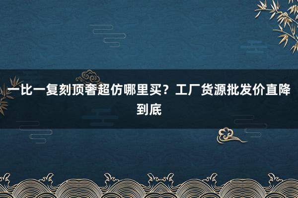 一比一复刻顶奢超仿哪里买？工厂货源批发价直降到底