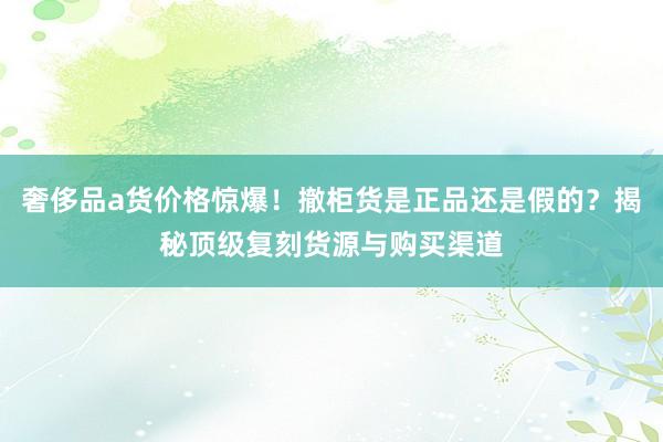 奢侈品a货价格惊爆！撤柜货是正品还是假的？揭秘顶级复刻货源与购买渠道