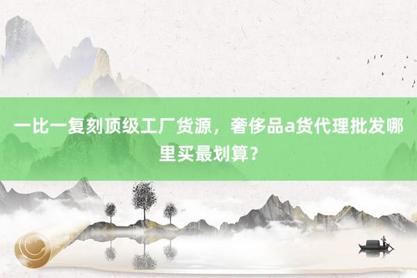 一比一复刻顶级工厂货源，奢侈品a货代理批发哪里买最划算？