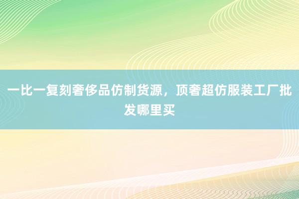 一比一复刻奢侈品仿制货源，顶奢超仿服装工厂批发哪里买