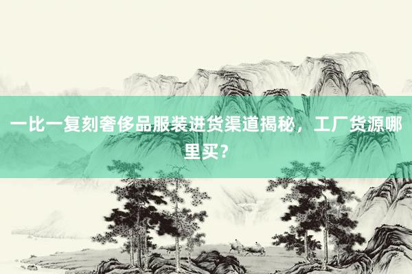 一比一复刻奢侈品服装进货渠道揭秘，工厂货源哪里买？