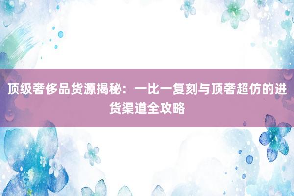 顶级奢侈品货源揭秘：一比一复刻与顶奢超仿的进货渠道全攻略