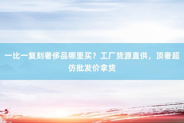 一比一复刻奢侈品哪里买？工厂货源直供，顶奢超仿批发价拿货