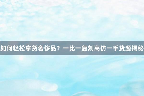 如何轻松拿货奢侈品？一比一复刻高仿一手货源揭秘