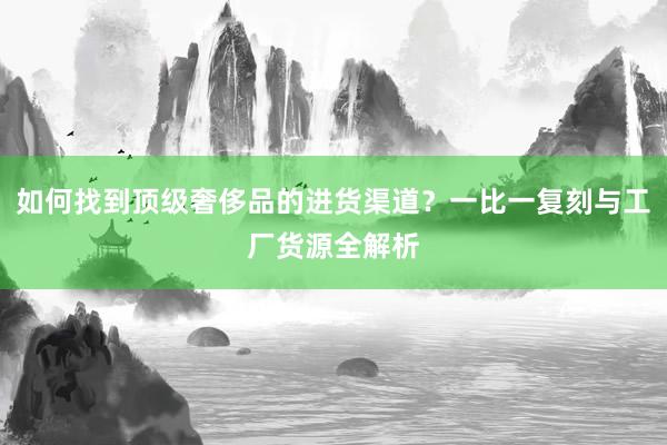 如何找到顶级奢侈品的进货渠道？一比一复刻与工厂货源全解析