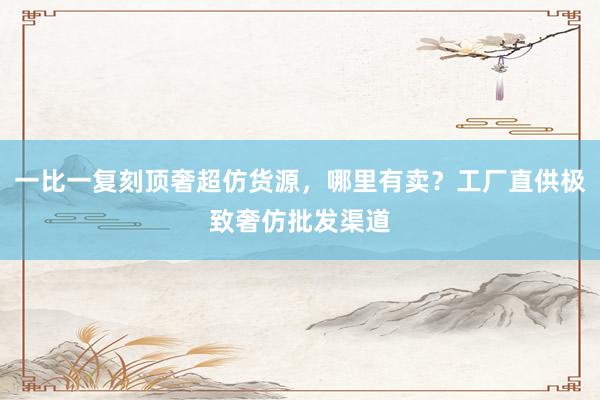 一比一复刻顶奢超仿货源，哪里有卖？工厂直供极致奢仿批发渠道